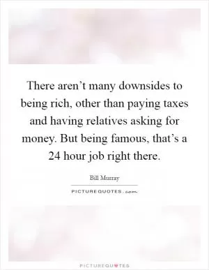There aren’t many downsides to being rich, other than paying taxes and having relatives asking for money. But being famous, that’s a 24 hour job right there Picture Quote #1