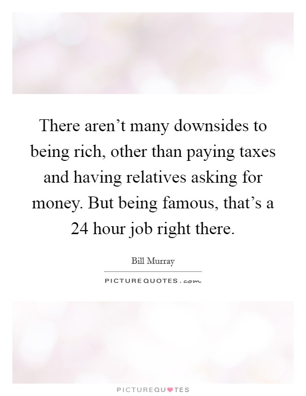 There aren't many downsides to being rich, other than paying taxes and having relatives asking for money. But being famous, that's a 24 hour job right there. Picture Quote #1