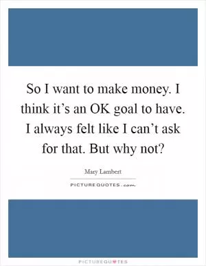 So I want to make money. I think it’s an OK goal to have. I always felt like I can’t ask for that. But why not? Picture Quote #1