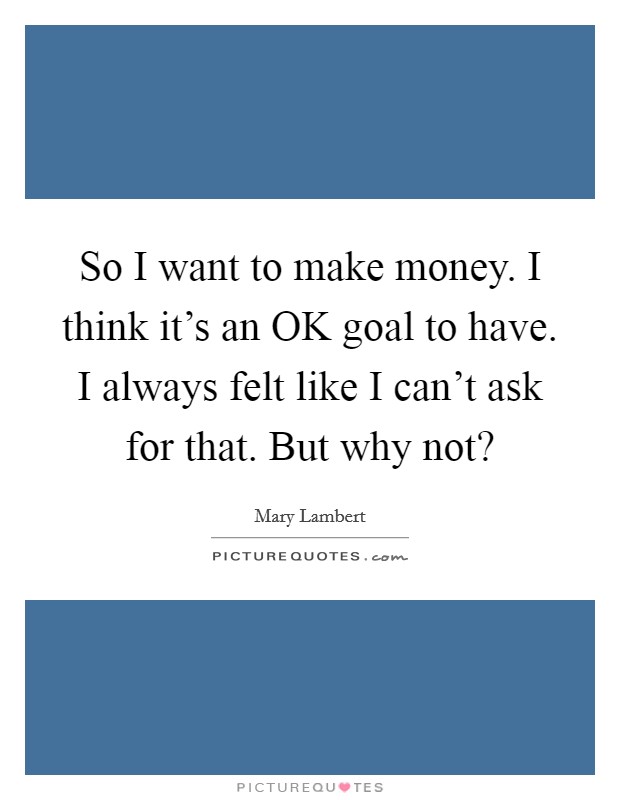 So I want to make money. I think it's an OK goal to have. I always felt like I can't ask for that. But why not? Picture Quote #1