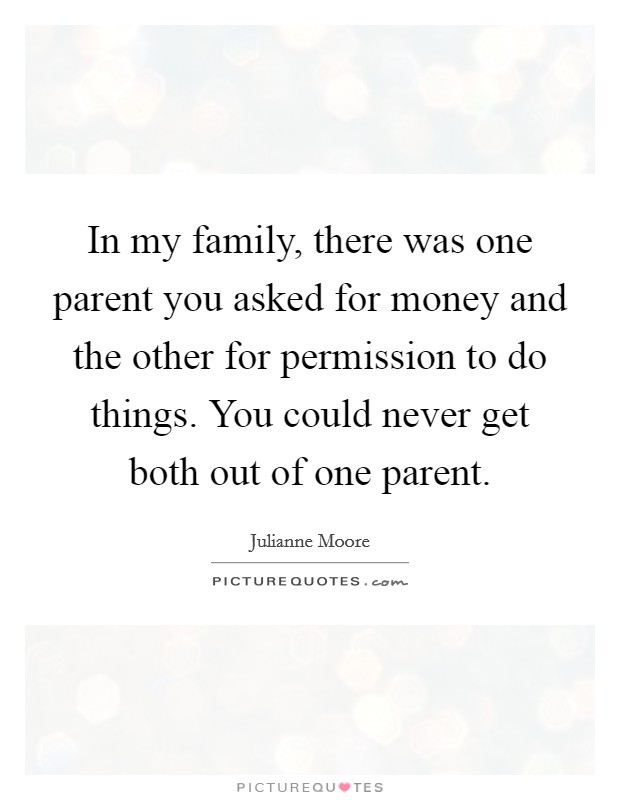 In my family, there was one parent you asked for money and the other for permission to do things. You could never get both out of one parent. Picture Quote #1