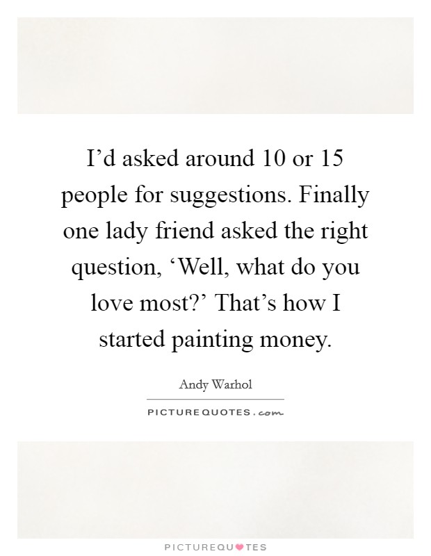 I'd asked around 10 or 15 people for suggestions. Finally one lady friend asked the right question, ‘Well, what do you love most?' That's how I started painting money. Picture Quote #1