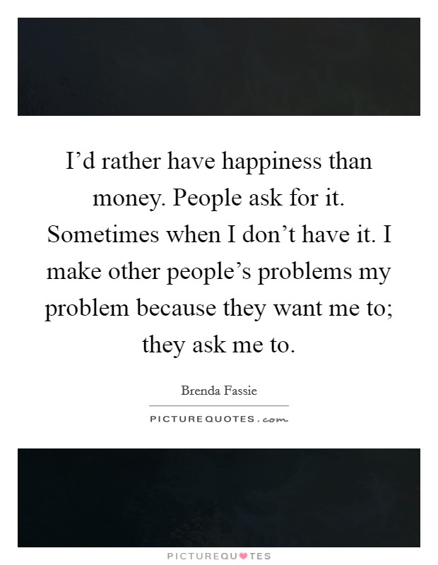 I'd rather have happiness than money. People ask for it. Sometimes when I don't have it. I make other people's problems my problem because they want me to; they ask me to. Picture Quote #1