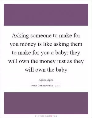 Asking someone to make for you money is like asking them to make for you a baby: they will own the money just as they will own the baby Picture Quote #1