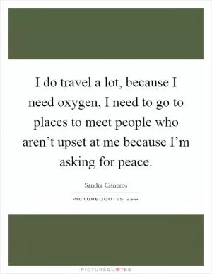 I do travel a lot, because I need oxygen, I need to go to places to meet people who aren’t upset at me because I’m asking for peace Picture Quote #1