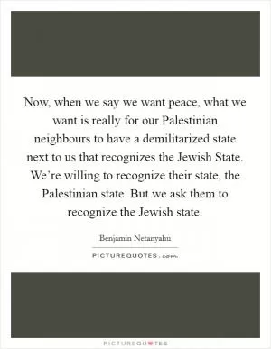 Now, when we say we want peace, what we want is really for our Palestinian neighbours to have a demilitarized state next to us that recognizes the Jewish State. We’re willing to recognize their state, the Palestinian state. But we ask them to recognize the Jewish state Picture Quote #1