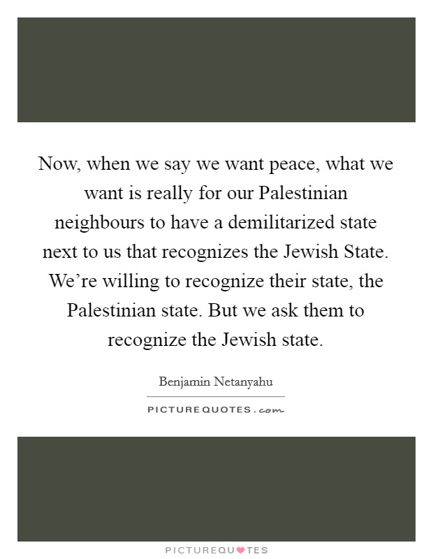 Now, when we say we want peace, what we want is really for our Palestinian neighbours to have a demilitarized state next to us that recognizes the Jewish State. We're willing to recognize their state, the Palestinian state. But we ask them to recognize the Jewish state. Picture Quote #1
