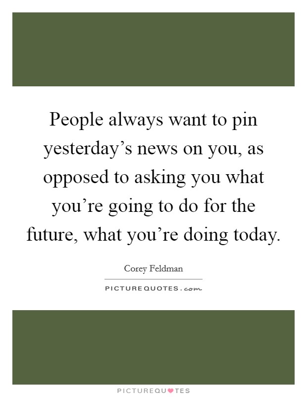 People always want to pin yesterday's news on you, as opposed to asking you what you're going to do for the future, what you're doing today. Picture Quote #1