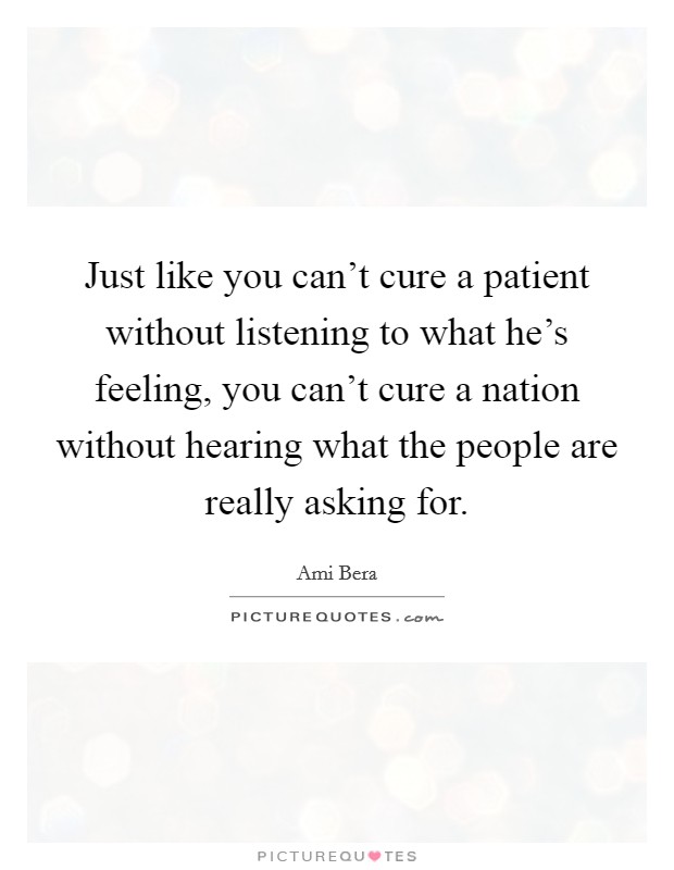 Just like you can't cure a patient without listening to what he's feeling, you can't cure a nation without hearing what the people are really asking for. Picture Quote #1