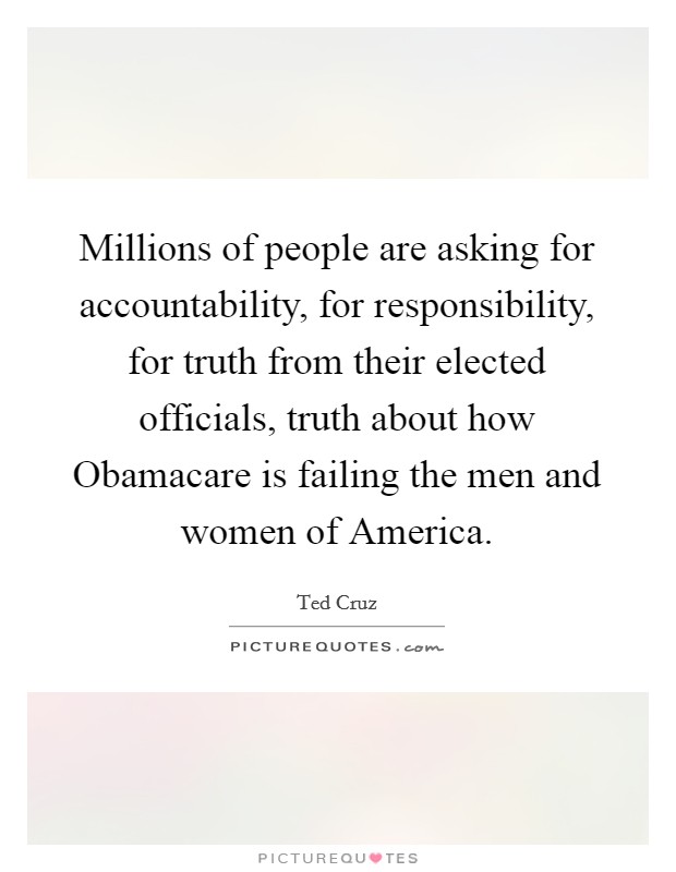Millions of people are asking for accountability, for responsibility, for truth from their elected officials, truth about how Obamacare is failing the men and women of America. Picture Quote #1