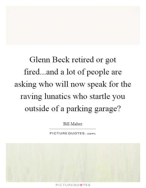 Glenn Beck retired or got fired...and a lot of people are asking who will now speak for the raving lunatics who startle you outside of a parking garage? Picture Quote #1