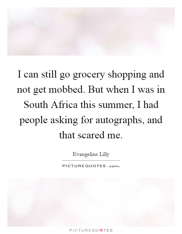 I can still go grocery shopping and not get mobbed. But when I was in South Africa this summer, I had people asking for autographs, and that scared me. Picture Quote #1