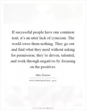 If successful people have one common trait, it’s an utter lack of cynicism. The world owes them nothing. They go out and find what they need without asking for permission; they’re driven, talented, and work through negatives by focusing on the positives Picture Quote #1