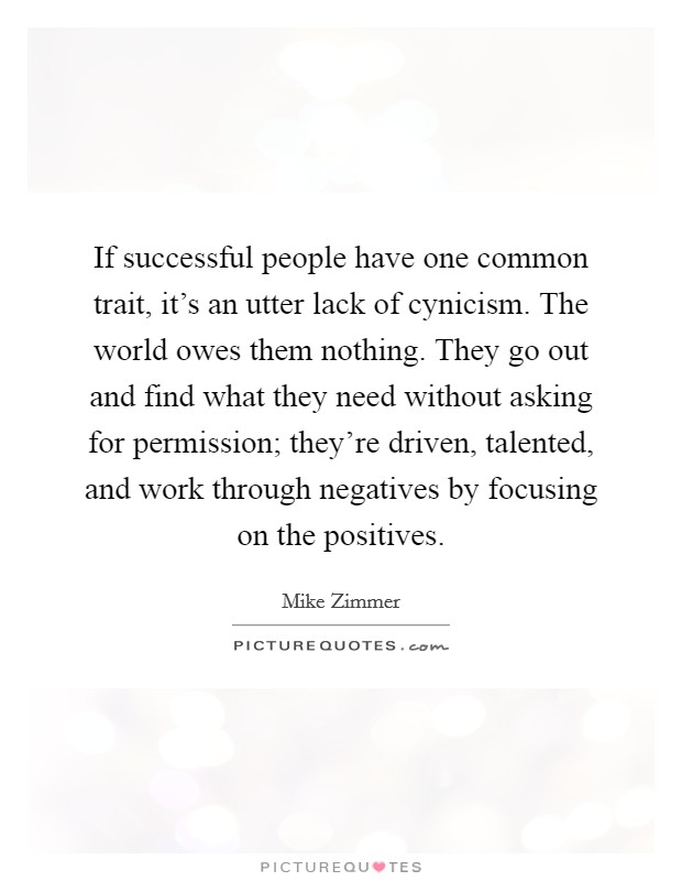 If successful people have one common trait, it's an utter lack of cynicism. The world owes them nothing. They go out and find what they need without asking for permission; they're driven, talented, and work through negatives by focusing on the positives. Picture Quote #1