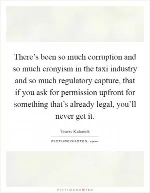 There’s been so much corruption and so much cronyism in the taxi industry and so much regulatory capture, that if you ask for permission upfront for something that’s already legal, you’ll never get it Picture Quote #1