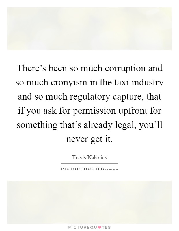 There's been so much corruption and so much cronyism in the taxi industry and so much regulatory capture, that if you ask for permission upfront for something that's already legal, you'll never get it. Picture Quote #1