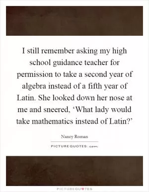 I still remember asking my high school guidance teacher for permission to take a second year of algebra instead of a fifth year of Latin. She looked down her nose at me and sneered, ‘What lady would take mathematics instead of Latin?’ Picture Quote #1