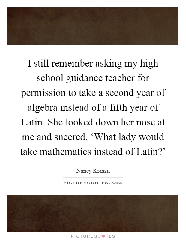 I still remember asking my high school guidance teacher for permission to take a second year of algebra instead of a fifth year of Latin. She looked down her nose at me and sneered, ‘What lady would take mathematics instead of Latin?' Picture Quote #1
