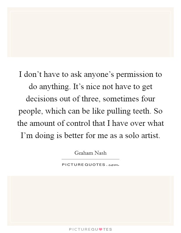 I don't have to ask anyone's permission to do anything. It's nice not have to get decisions out of three, sometimes four people, which can be like pulling teeth. So the amount of control that I have over what I'm doing is better for me as a solo artist. Picture Quote #1