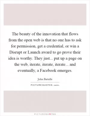 The beauty of the innovation that flows from the open web is that no one has to ask for permission, get a credential, or win a Disrupt or Launch award to go prove their idea is worthy. They just... put up a page on the web, iterate, iterate, iterate... and eventually, a Facebook emerges Picture Quote #1