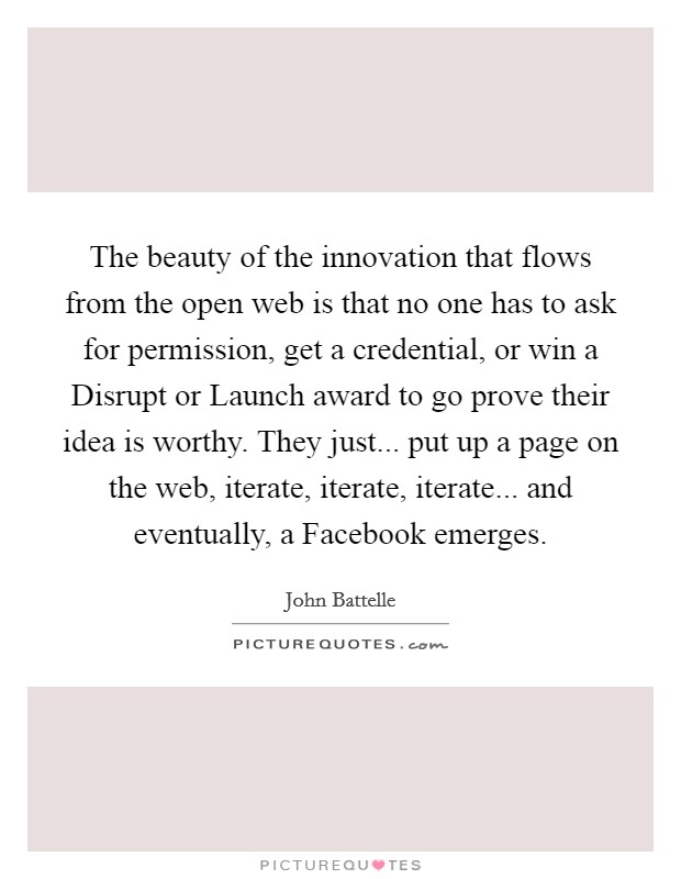 The beauty of the innovation that flows from the open web is that no one has to ask for permission, get a credential, or win a Disrupt or Launch award to go prove their idea is worthy. They just... put up a page on the web, iterate, iterate, iterate... and eventually, a Facebook emerges. Picture Quote #1