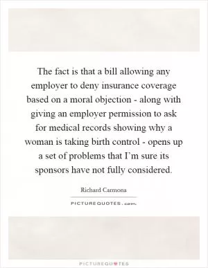 The fact is that a bill allowing any employer to deny insurance coverage based on a moral objection - along with giving an employer permission to ask for medical records showing why a woman is taking birth control - opens up a set of problems that I’m sure its sponsors have not fully considered Picture Quote #1