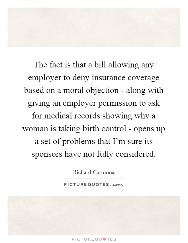 The fact is that a bill allowing any employer to deny insurance coverage based on a moral objection - along with giving an employer permission to ask for medical records showing why a woman is taking birth control - opens up a set of problems that I'm sure its sponsors have not fully considered. Picture Quote #1
