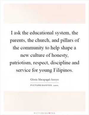 I ask the educational system, the parents, the church, and pillars of the community to help shape a new culture of honesty, patriotism, respect, discipline and service for young Filipinos Picture Quote #1