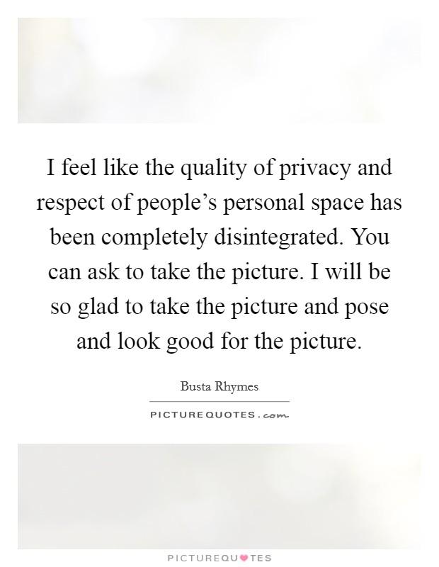 I feel like the quality of privacy and respect of people's personal space has been completely disintegrated. You can ask to take the picture. I will be so glad to take the picture and pose and look good for the picture. Picture Quote #1