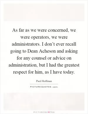 As far as we were concerned, we were operators, we were administrators. I don’t ever recall going to Dean Acheson and asking for any counsel or advice on administration, but I had the greatest respect for him, as I have today Picture Quote #1