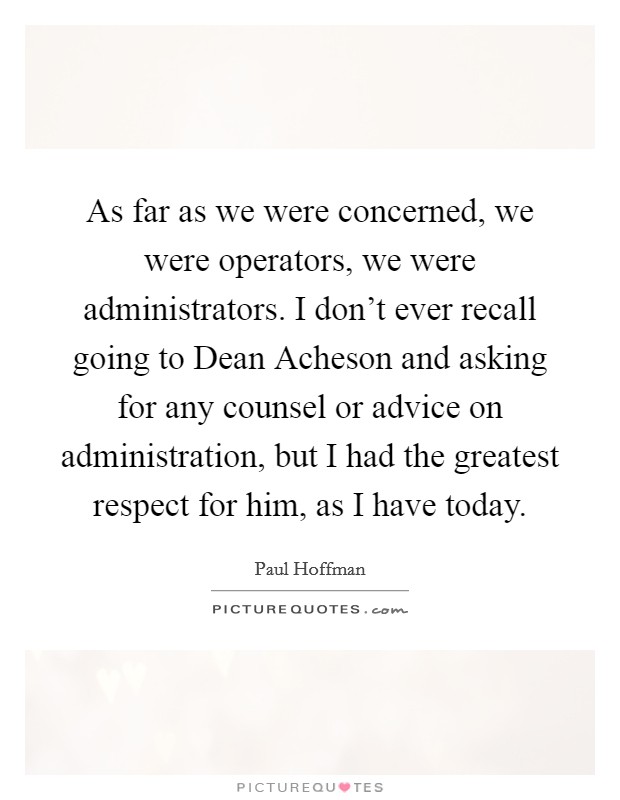 As far as we were concerned, we were operators, we were administrators. I don't ever recall going to Dean Acheson and asking for any counsel or advice on administration, but I had the greatest respect for him, as I have today. Picture Quote #1