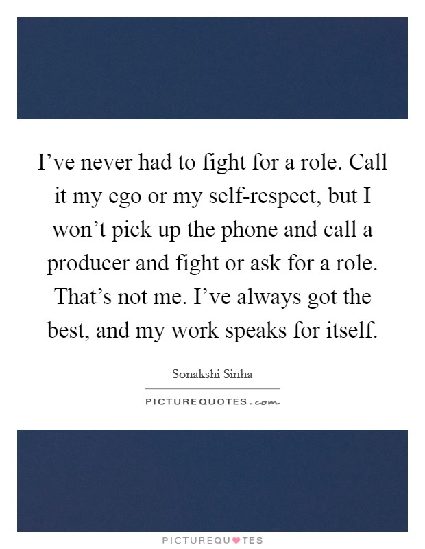 I've never had to fight for a role. Call it my ego or my self-respect, but I won't pick up the phone and call a producer and fight or ask for a role. That's not me. I've always got the best, and my work speaks for itself. Picture Quote #1