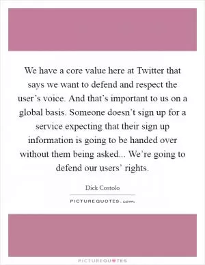 We have a core value here at Twitter that says we want to defend and respect the user’s voice. And that’s important to us on a global basis. Someone doesn’t sign up for a service expecting that their sign up information is going to be handed over without them being asked... We’re going to defend our users’ rights Picture Quote #1
