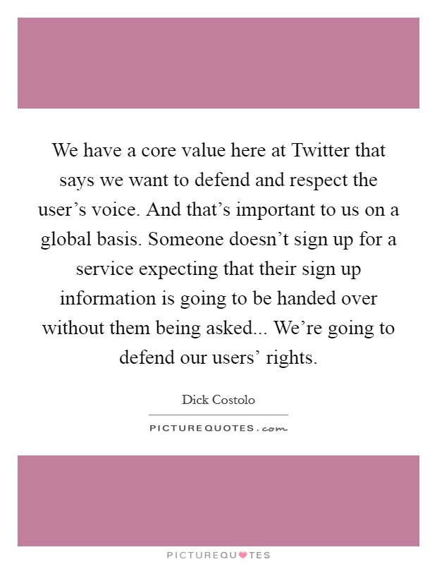 We have a core value here at Twitter that says we want to defend and respect the user's voice. And that's important to us on a global basis. Someone doesn't sign up for a service expecting that their sign up information is going to be handed over without them being asked... We're going to defend our users' rights. Picture Quote #1