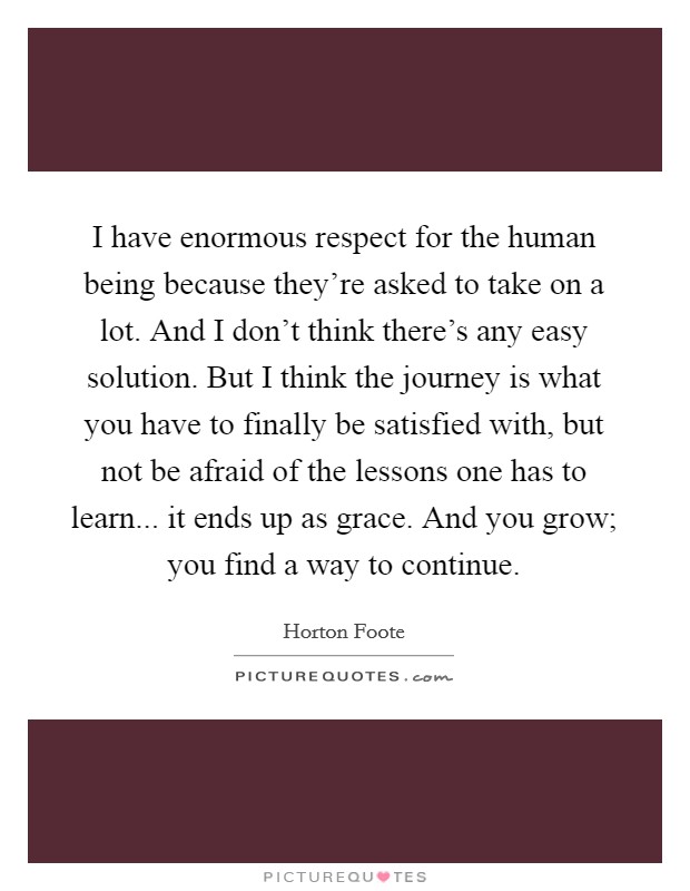 I have enormous respect for the human being because they're asked to take on a lot. And I don't think there's any easy solution. But I think the journey is what you have to finally be satisfied with, but not be afraid of the lessons one has to learn... it ends up as grace. And you grow; you find a way to continue. Picture Quote #1