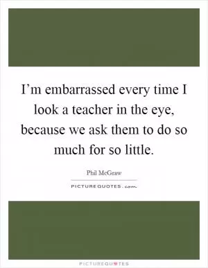 I’m embarrassed every time I look a teacher in the eye, because we ask them to do so much for so little Picture Quote #1