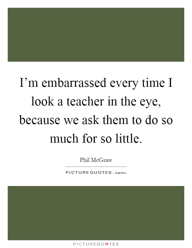 I'm embarrassed every time I look a teacher in the eye, because we ask them to do so much for so little. Picture Quote #1