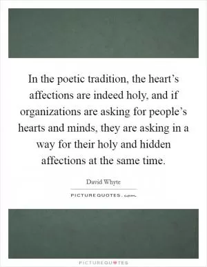 In the poetic tradition, the heart’s affections are indeed holy, and if organizations are asking for people’s hearts and minds, they are asking in a way for their holy and hidden affections at the same time Picture Quote #1