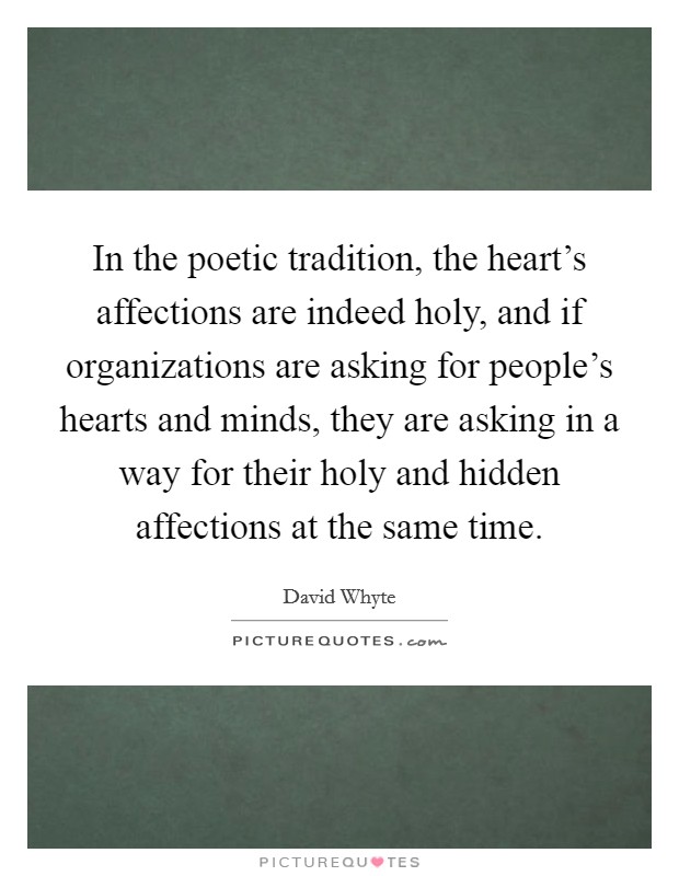 In the poetic tradition, the heart's affections are indeed holy, and if organizations are asking for people's hearts and minds, they are asking in a way for their holy and hidden affections at the same time. Picture Quote #1