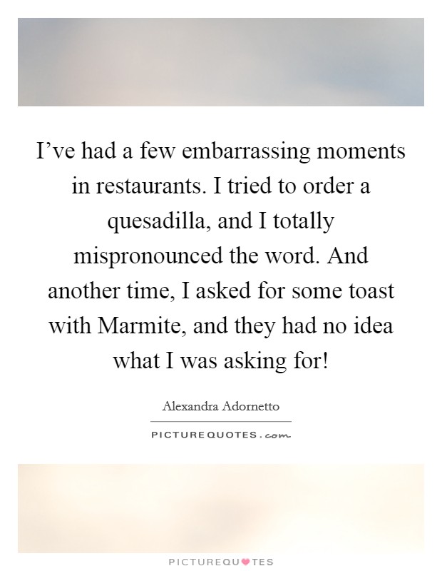 I've had a few embarrassing moments in restaurants. I tried to order a quesadilla, and I totally mispronounced the word. And another time, I asked for some toast with Marmite, and they had no idea what I was asking for! Picture Quote #1