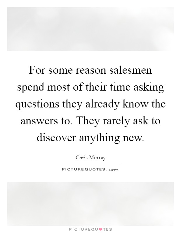 For some reason salesmen spend most of their time asking questions they already know the answers to. They rarely ask to discover anything new. Picture Quote #1
