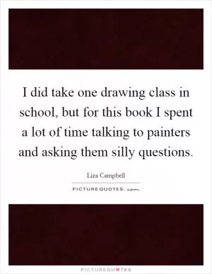 I did take one drawing class in school, but for this book I spent a lot of time talking to painters and asking them silly questions Picture Quote #1