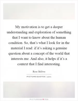 My motivation is to get a deeper understanding and exploration of something that I want to know about the human condition. So, that’s what I look for in the material I read: if it’s asking a genuine question about a concept of the world that interests me. And also, it helps if it’s a context that I find interesting Picture Quote #1