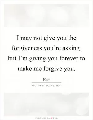 I may not give you the forgiveness you’re asking, but I’m giving you forever to make me forgive you Picture Quote #1