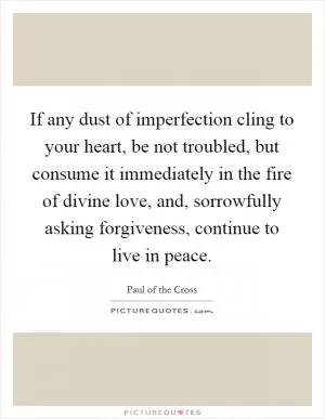 If any dust of imperfection cling to your heart, be not troubled, but consume it immediately in the fire of divine love, and, sorrowfully asking forgiveness, continue to live in peace Picture Quote #1