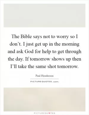 The Bible says not to worry so I don’t. I just get up in the morning and ask God for help to get through the day. If tomorrow shows up then I’ll take the same shot tomorrow Picture Quote #1