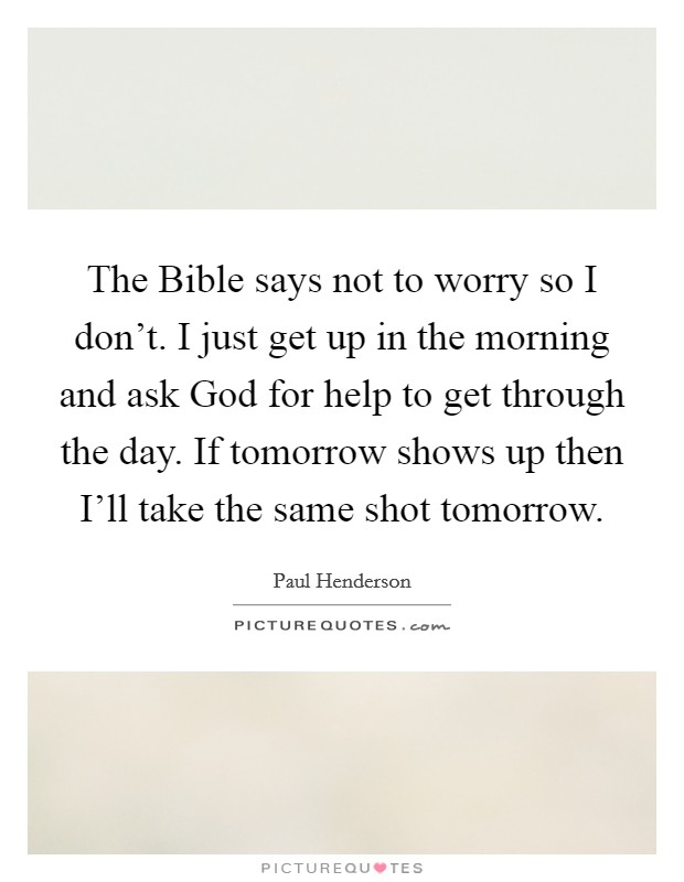 The Bible says not to worry so I don't. I just get up in the morning and ask God for help to get through the day. If tomorrow shows up then I'll take the same shot tomorrow. Picture Quote #1