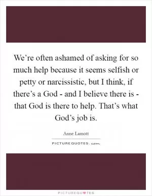 We’re often ashamed of asking for so much help because it seems selfish or petty or narcissistic, but I think, if there’s a God - and I believe there is - that God is there to help. That’s what God’s job is Picture Quote #1