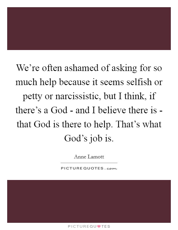 We're often ashamed of asking for so much help because it seems selfish or petty or narcissistic, but I think, if there's a God - and I believe there is - that God is there to help. That's what God's job is. Picture Quote #1
