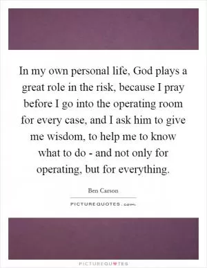 In my own personal life, God plays a great role in the risk, because I pray before I go into the operating room for every case, and I ask him to give me wisdom, to help me to know what to do - and not only for operating, but for everything Picture Quote #1
